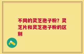 不同的灵芝孢子粉？灵芝片和灵芝孢子粉的区别