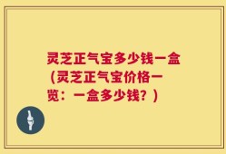 灵芝正气宝多少钱一盒 (灵芝正气宝价格一览：一盒多少钱？)