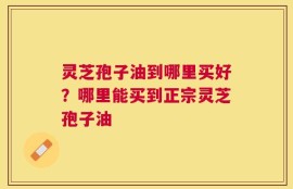 灵芝孢子油到哪里买好？哪里能买到正宗灵芝孢子油