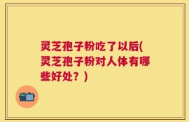 灵芝孢子粉吃了以后(灵芝孢子粉对人体有哪些好处？)