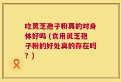 吃灵芝孢子粉真的对身体好吗 (食用灵芝孢子粉的好处真的存在吗？)