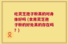 吃灵芝孢子粉真的对身体好吗 (食用灵芝孢子粉的好处真的存在吗？)