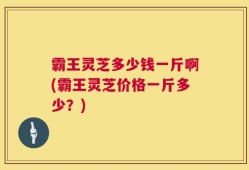 霸王灵芝多少钱一斤啊(霸王灵芝价格一斤多少？)