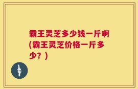 霸王灵芝多少钱一斤啊(霸王灵芝价格一斤多少？)