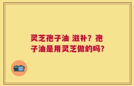 灵芝孢子油 滋补？孢子油是用灵芝做的吗？