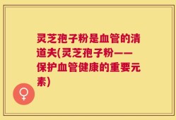 灵芝孢子粉是血管的清道夫(灵芝孢子粉——保护血管健康的重要元素)