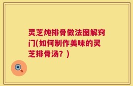 灵芝炖排骨做法图解窍门(如何制作美味的灵芝排骨汤？)