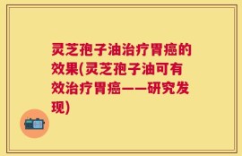 灵芝孢子油治疗胃癌的效果(灵芝孢子油可有效治疗胃癌——研究发现)