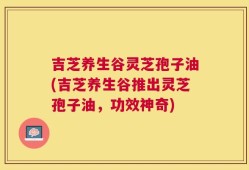吉芝养生谷灵芝孢子油(吉芝养生谷推出灵芝孢子油，功效神奇)