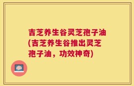 吉芝养生谷灵芝孢子油(吉芝养生谷推出灵芝孢子油，功效神奇)