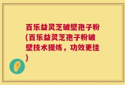 百乐益灵芝破壁孢子粉(百乐益灵芝孢子粉破壁技术提炼，功效更佳)