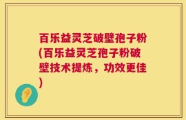 百乐益灵芝破壁孢子粉(百乐益灵芝孢子粉破壁技术提炼，功效更佳)