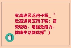 贵高速灵芝孢子粉_“贵高速灵芝孢子粉：高效吸收，增强免疫力，健康生活新选择”)