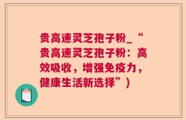 贵高速灵芝孢子粉_“贵高速灵芝孢子粉：高效吸收，增强免疫力，健康生活新选择”)