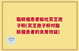 脂肪瘤患者能吃灵芝孢子粉(灵芝孢子粉对脂肪瘤患者的食用效益)