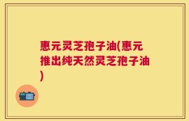 惠元灵芝孢子油(惠元推出纯天然灵芝孢子油)