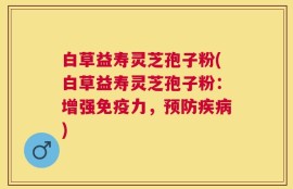 白草益寿灵芝孢子粉(白草益寿灵芝孢子粉：增强免疫力，预防疾病)