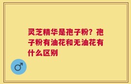灵芝精华是孢子粉？孢子粉有油花和无油花有什么区别