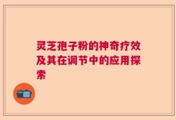 灵芝孢子粉的神奇疗效及其在调节中的应用探索