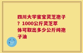 四川大学蜜宝灵芝孢子？1000公斤灵芝萃体可取出多少公斤纯孢子油
