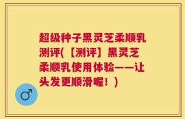 超级种子黑灵芝柔顺乳测评(【测评】黑灵芝柔顺乳使用体验——让头发更顺滑喔！)