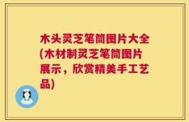 木头灵芝笔筒图片大全(木材制灵芝笔筒图片展示，欣赏精美手工艺品)