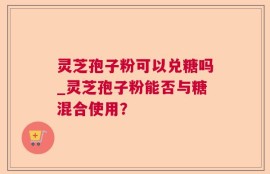 灵芝孢子粉可以兑糖吗_灵芝孢子粉能否与糖混合使用？