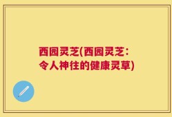 西园灵芝(西园灵芝：令人神往的健康灵草)