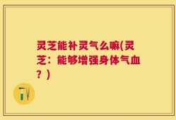 灵芝能补灵气么嘛(灵芝：能够增强身体气血？)