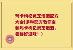 玛卡枸杞灵芝泡酒配方大全(多种配方教你自制玛卡枸杞灵芝泡酒，尝鲜好滋味！)