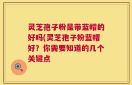 灵芝孢子粉是带蓝帽的好吗(灵芝孢子粉蓝帽好？你需要知道的几个关键点