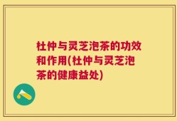 杜仲与灵芝泡茶的功效和作用(杜仲与灵芝泡茶的健康益处)