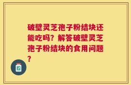 破壁灵芝孢子粉结块还能吃吗？解答破壁灵芝孢子粉结块的食用问题？