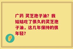 广药 灵芝孢子油？我姑姑吃了很久的灵芝孢子油，这几年保持的很年轻？