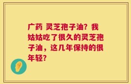 广药 灵芝孢子油？我姑姑吃了很久的灵芝孢子油，这几年保持的很年轻？