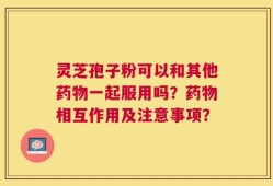 灵芝孢子粉可以和其他药物一起服用吗？药物相互作用及注意事项？
