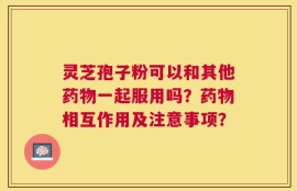 灵芝孢子粉可以和其他药物一起服用吗？药物相互作用及注意事项？