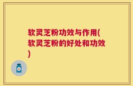 软灵芝粉功效与作用(软灵芝粉的好处和功效)