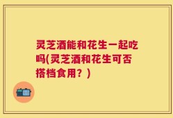 灵芝酒能和花生一起吃吗(灵芝酒和花生可否搭档食用？)