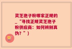 灵芝孢子粉哪家正规的_“寻找正规灵芝孢子粉供应商：如何辨别真伪？”)