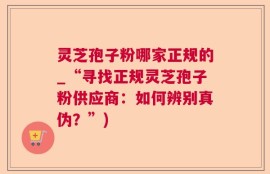 灵芝孢子粉哪家正规的_“寻找正规灵芝孢子粉供应商：如何辨别真伪？”)