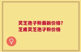 灵芝孢子粉最新价格？芝甫灵芝孢孑粉价格