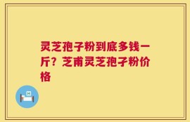 灵芝孢子粉到底多钱一斤？芝甫灵芝孢孑粉价格