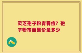 灵芝孢子粉青春痘？孢子粉市面售价是多少