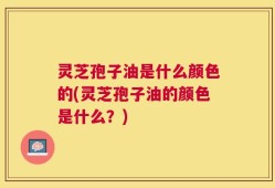 灵芝孢子油是什么颜色的(灵芝孢子油的颜色是什么？)