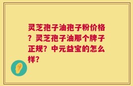 灵芝孢子油孢子粉价格？灵芝孢子油那个牌子正规？中元益宝的怎么样？