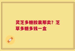 灵芝多糖胶囊那卖？芝草多糖多钱一盒