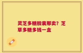 灵芝多糖胶囊那卖？芝草多糖多钱一盒