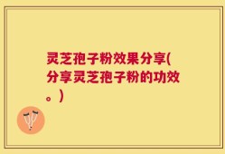 灵芝孢子粉效果分享(分享灵芝孢子粉的功效。)