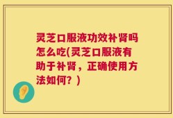 灵芝口服液功效补肾吗怎么吃(灵芝口服液有助于补肾，正确使用方法如何？)